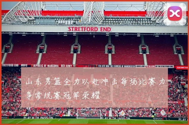 山东男篮全力以赴冲击每场比赛力争常规赛冠军荣耀