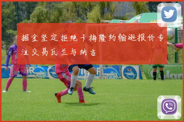 掘金坚定拒绝卡梅隆约翰逊报价专注交易瓦兰与纳吉