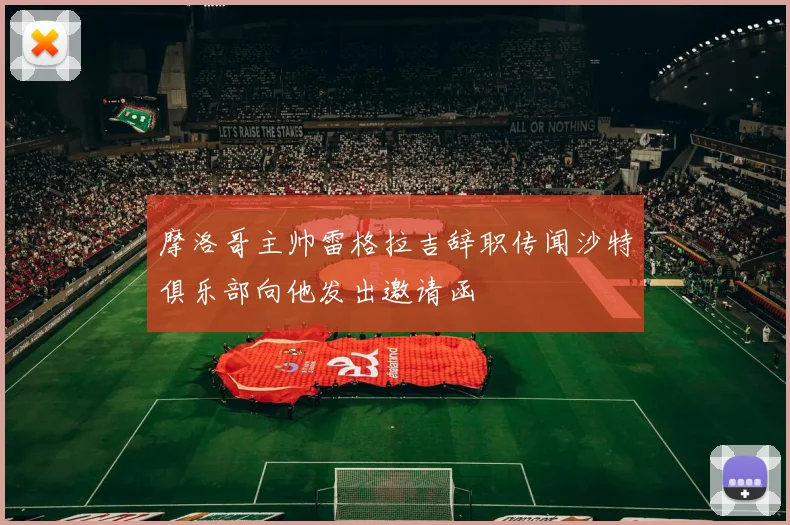 摩洛哥主帅雷格拉吉辞职传闻沙特俱乐部向他发出邀请函