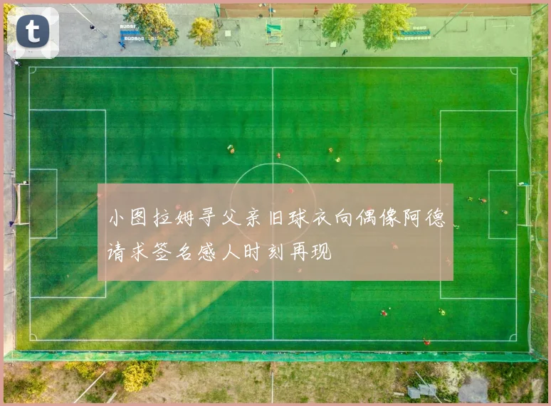 小图拉姆寻父亲旧球衣向偶像阿德请求签名感人时刻再现