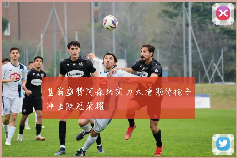 基翁盛赞阿森纳实力大增期待枪手冲击欧冠荣耀
