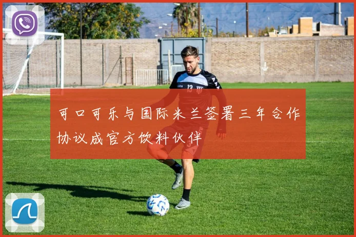 可口可乐与国际米兰签署三年合作协议成官方饮料伙伴