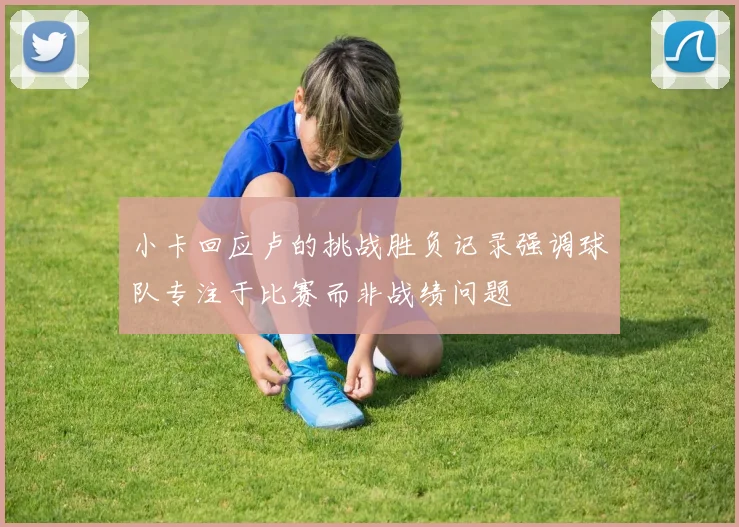 小卡回应卢的挑战胜负记录强调球队专注于比赛而非战绩问题