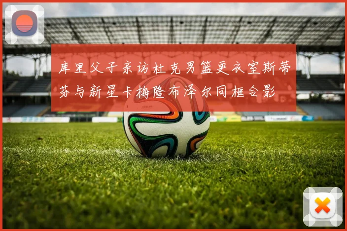 库里父子亲访杜克男篮更衣室斯蒂芬与新星卡梅隆布泽尔同框合影