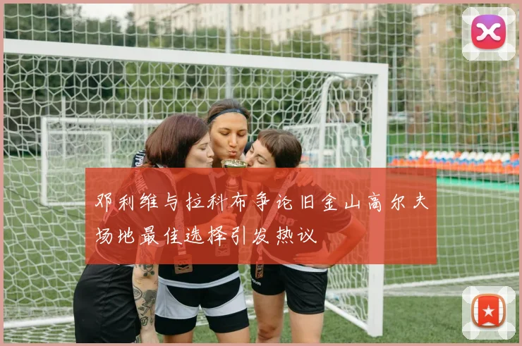 邓利维与拉科布争论旧金山高尔夫场地最佳选择引发热议