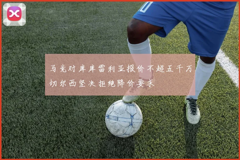 马竞对库库雷利亚报价不超五千万切尔西坚决拒绝降价要求