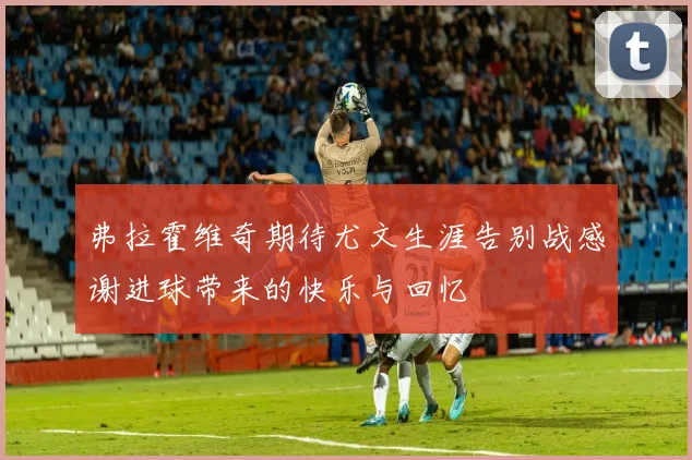 弗拉霍维奇期待尤文生涯告别战感谢进球带来的快乐与回忆