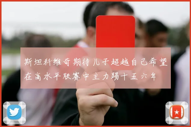 斯坦科维奇期待儿子超越自己希望在高水平联赛中主力踢十五六年