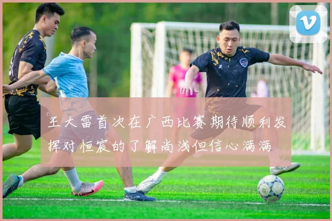 王大雷首次在广西比赛期待顺利发挥对恒宸的了解尚浅但信心满满
