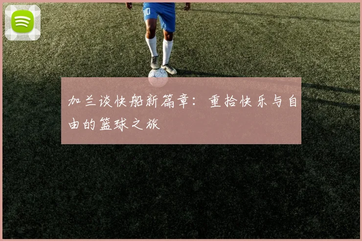 加兰谈快船新篇章：重拾快乐与自由的篮球之旅