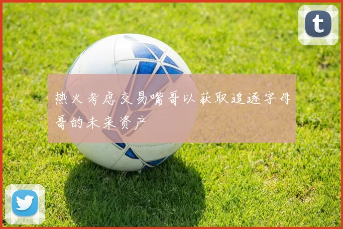 热火考虑交易嘴哥以获取追逐字母哥的未来资产