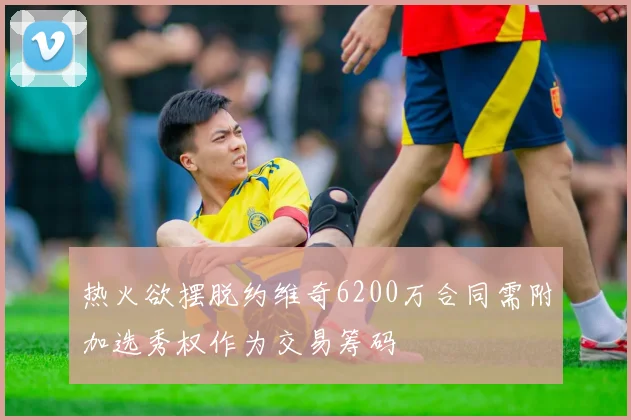 热火欲摆脱约维奇6200万合同需附加选秀权作为交易筹码
