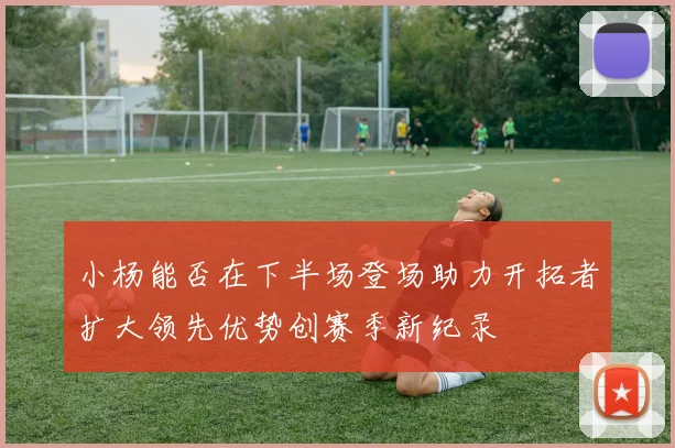 小杨能否在下半场登场助力开拓者扩大领先优势创赛季新纪录