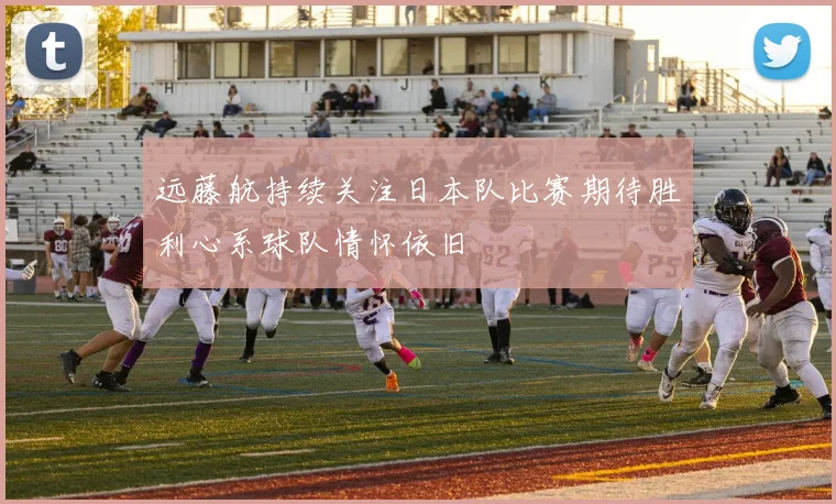 远藤航持续关注日本队比赛期待胜利心系球队情怀依旧