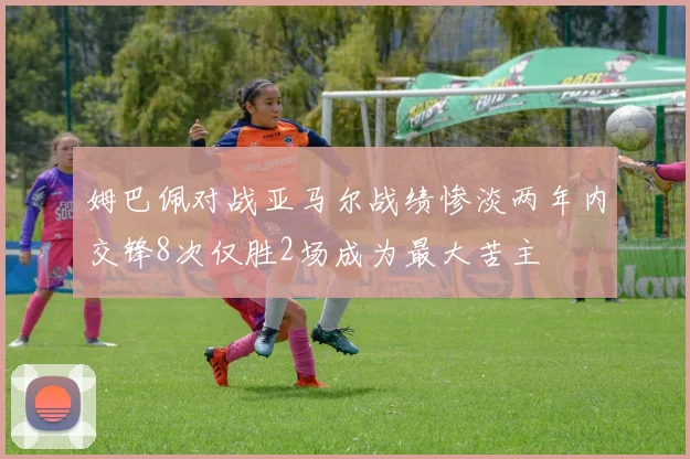 姆巴佩对战亚马尔战绩惨淡两年内交锋8次仅胜2场成为最大苦主