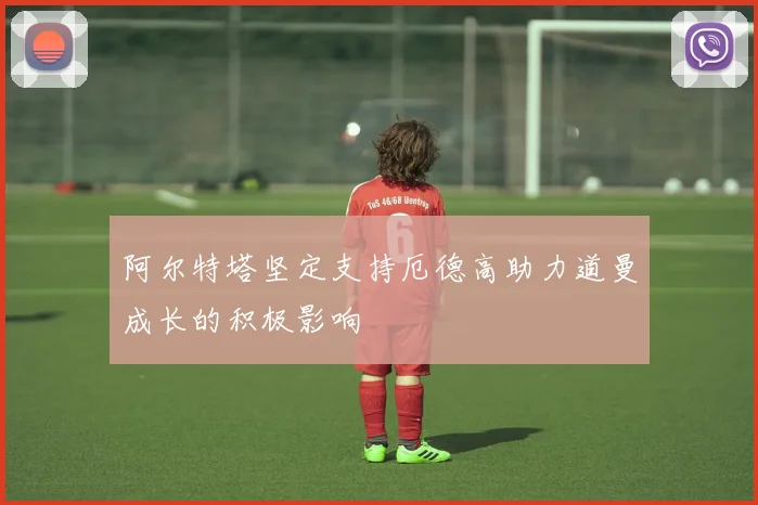 阿尔特塔坚定支持厄德高助力道曼成长的积极影响