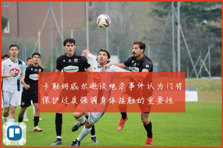 卡勒姆威尔逊谈绝杀事件认为门将保护过度强调身体接触的重要性