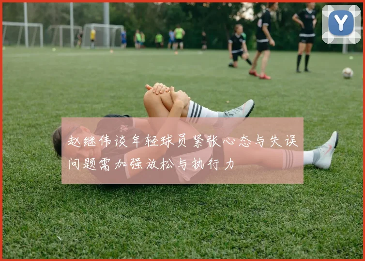 赵继伟谈年轻球员紧张心态与失误问题需加强放松与执行力