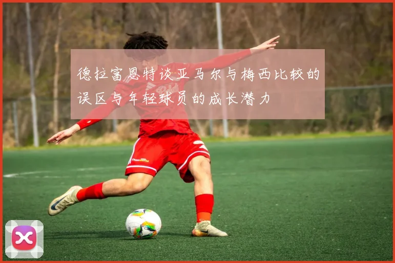 德拉富恩特谈亚马尔与梅西比较的误区与年轻球员的成长潜力