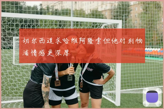 切尔西追求哈维阿隆索但他对利物浦情感更深厚