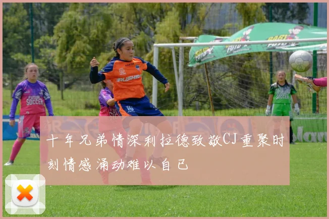 十年兄弟情深利拉德致敬CJ重聚时刻情感涌动难以自已
