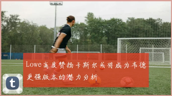 Lowe高度赞扬卡斯尔或将成为韦德更强版本的潜力分析
