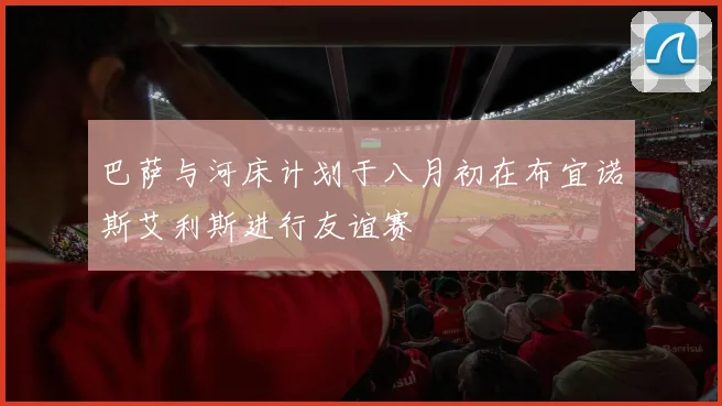 巴萨与河床计划于八月初在布宜诺斯艾利斯进行友谊赛