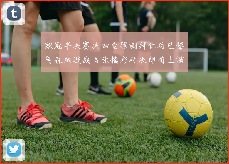 欧冠半决赛次回合预测拜仁对巴黎阿森纳迎战马竞精彩对决即将上演